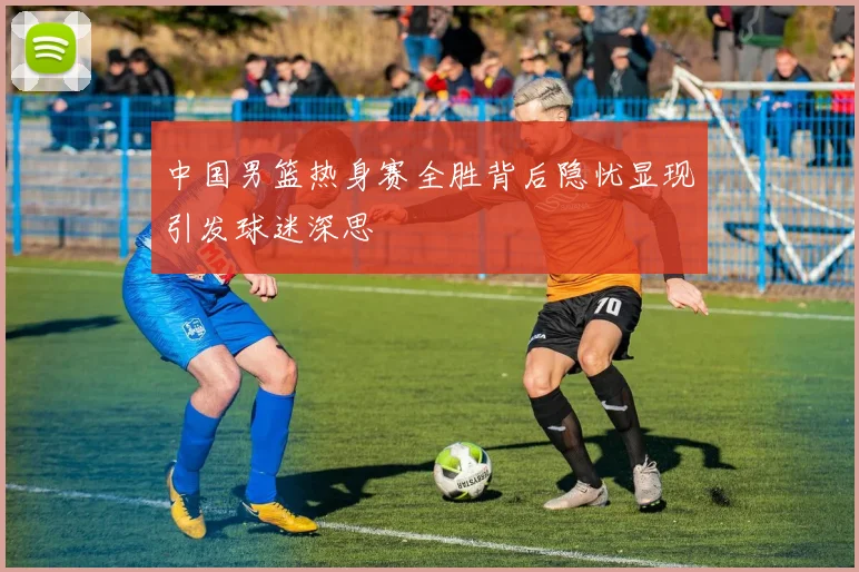 中国男篮热身赛全胜背后隐忧显现引发球迷深思