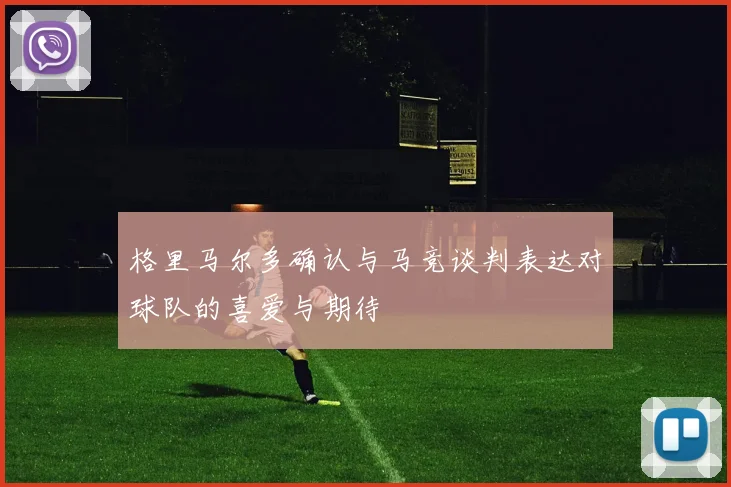 格里马尔多确认与马竞谈判表达对球队的喜爱与期待