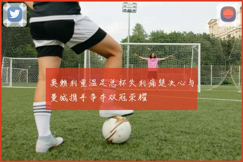 奥赖利重温足总杯失利痛楚决心与曼城携手争夺双冠荣耀