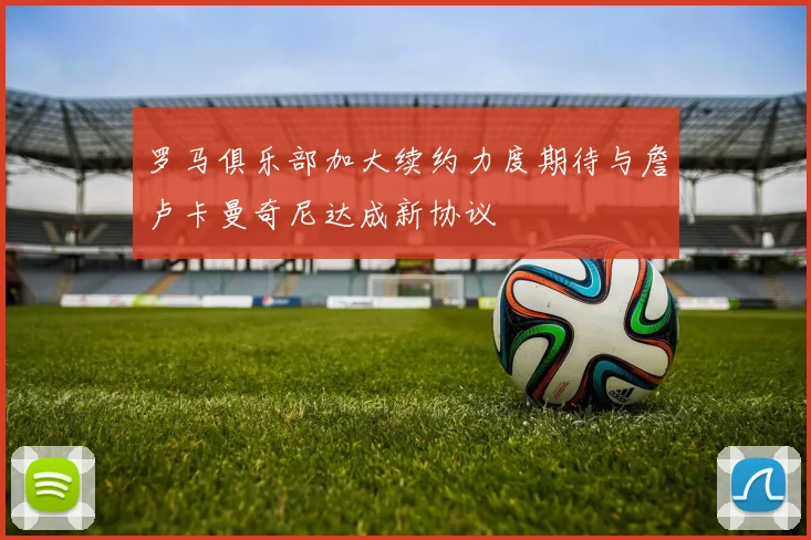 罗马俱乐部加大续约力度期待与詹卢卡曼奇尼达成新协议