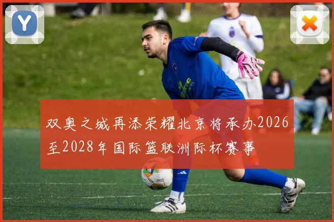 双奥之城再添荣耀北京将承办2026至2028年国际篮联洲际杯赛事