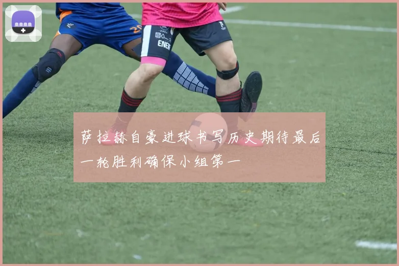 萨拉赫自豪进球书写历史期待最后一轮胜利确保小组第一