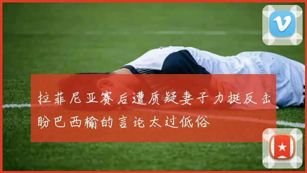 拉菲尼亚赛后遭质疑妻子力挺反击盼巴西输的言论太过低俗