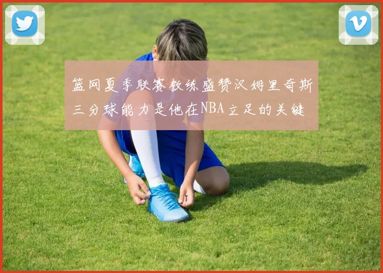 篮网夏季联赛教练盛赞汉姆里奇斯三分球能力是他在NBA立足的关键