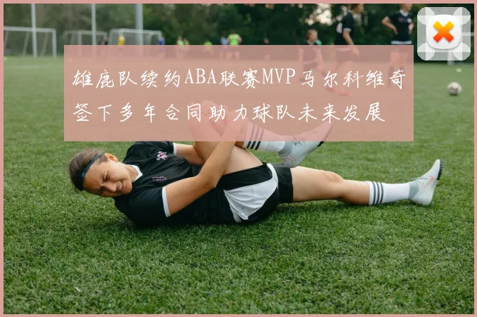 雄鹿队续约ABA联赛MVP马尔科维奇签下多年合同助力球队未来发展