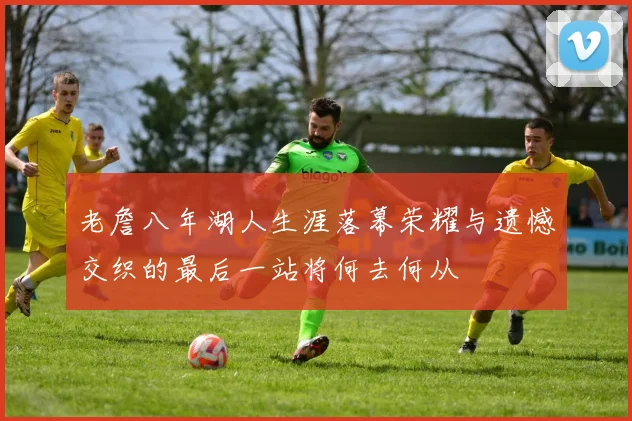 老詹八年湖人生涯落幕荣耀与遗憾交织的最后一站将何去何从