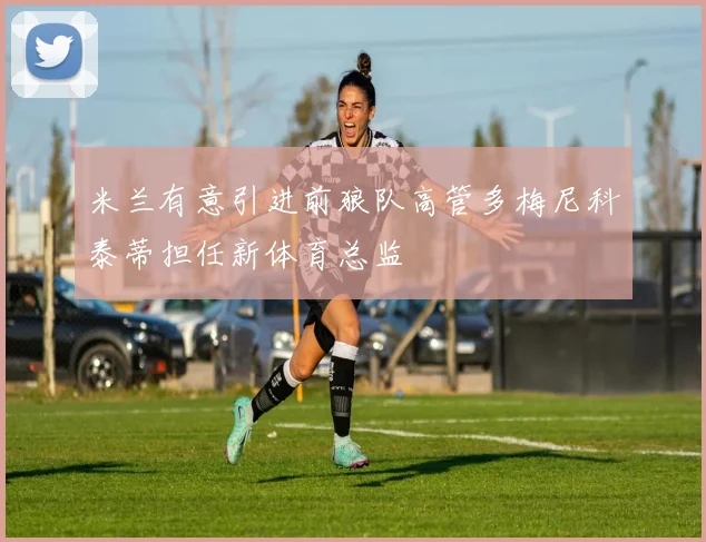 米兰有意引进前狼队高管多梅尼科泰蒂担任新体育总监