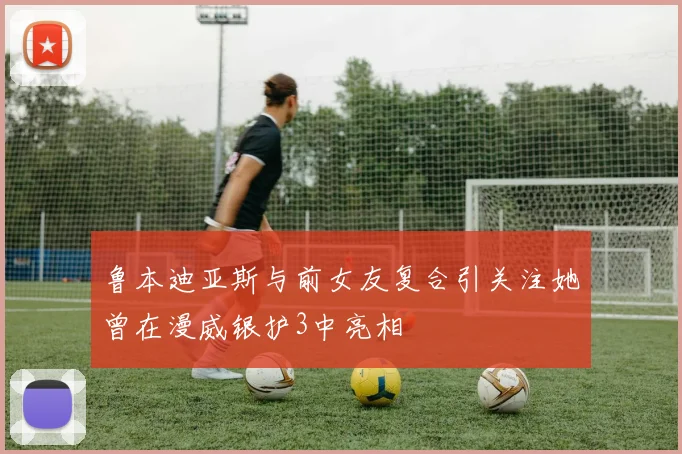 鲁本迪亚斯与前女友复合引关注她曾在漫威银护3中亮相