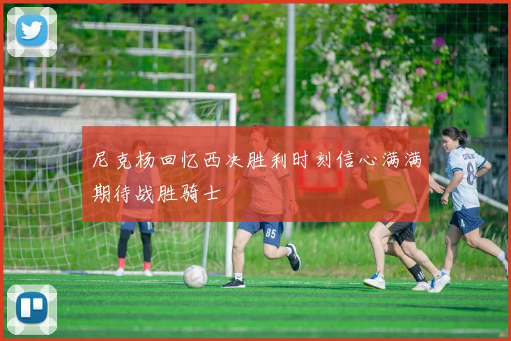尼克杨回忆西决胜利时刻信心满满期待战胜骑士