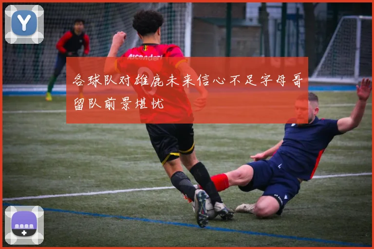 各球队对雄鹿未来信心不足字母哥留队前景堪忧