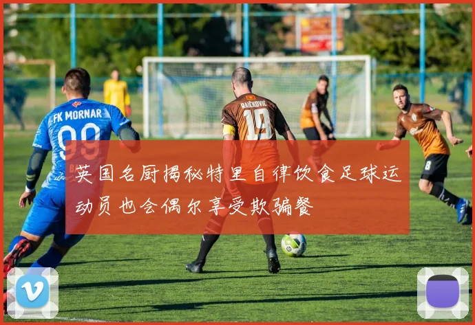 英国名厨揭秘特里自律饮食足球运动员也会偶尔享受欺骗餐