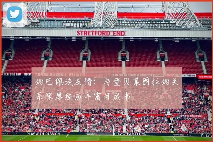 姆巴佩谈友情：与登贝莱图拉姆关系深厚经历丰富可成书