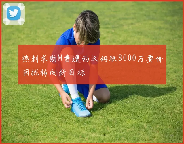 热刺求购M费遭西汉姆联8000万要价困扰转向新目标