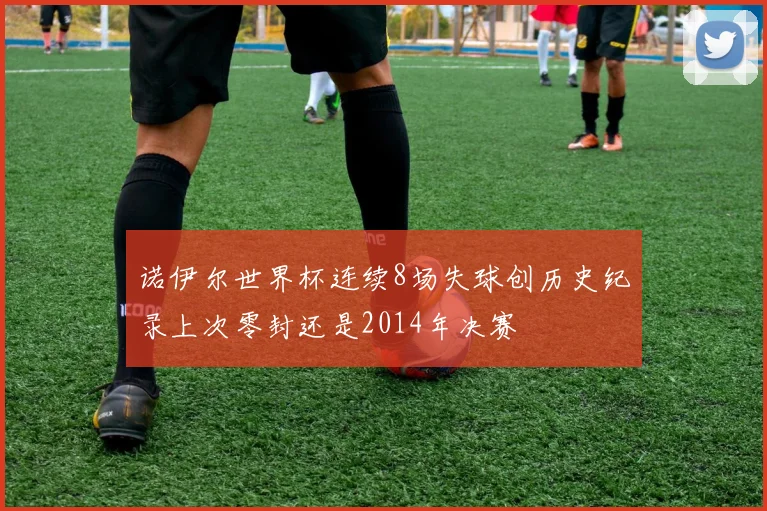 诺伊尔世界杯连续8场失球创历史纪录上次零封还是2014年决赛