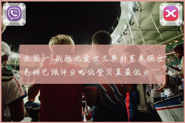 法国3-1战胜北爱尔兰奥利塞表现出色姆巴佩评分略低登贝莱最低分