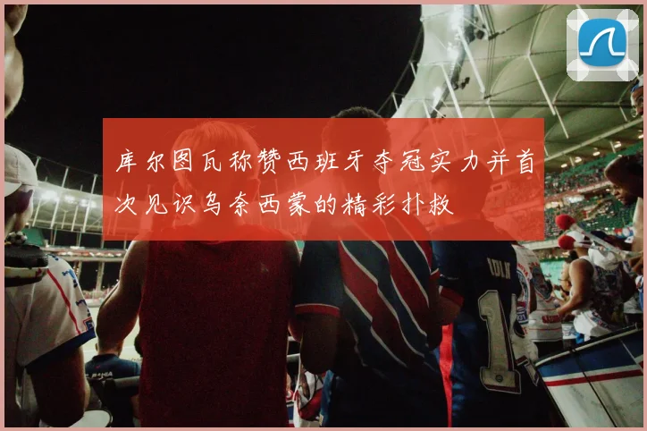 库尔图瓦称赞西班牙夺冠实力并首次见识乌奈西蒙的精彩扑救